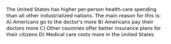 The United States has higher per-person health-care spending than all other industrialized nations. The main reason for this is: A) Americans go to the doctor's more B) Americans pay their doctors more C) Other countries offer better insurance plans for their citizens D) Medical care costs more in the United States