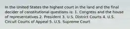 In the United States the highest court in the land and the final decider of constitutional questions is: 1. Congress and the house of representatives 2. President 3. U.S. District Courts 4. U.S. Circuit Courts of Appeal 5. U.S. Supreme Court