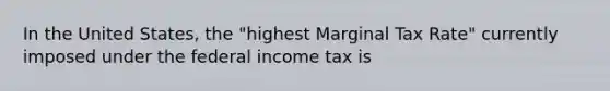 In the United States, the "highest Marginal Tax Rate" currently imposed under the federal income tax is