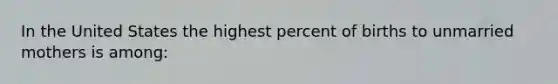 In the United States the highest percent of births to unmarried mothers is among: