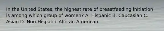 In the United States, the highest rate of breastfeeding initiation is among which group of women? A. Hispanic B. Caucasian C. Asian D. Non-Hispanic African American