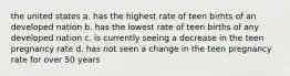 the united states a. has the highest rate of teen birhts of an developed nation b. has the lowest rate of teen births of any developed nation c. is currently seeing a decrease in the teen pregnancy rate d. has not seen a change in the teen pregnancy rate for over 50 years