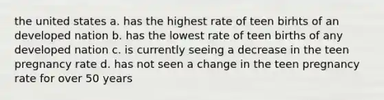 the united states a. has the highest rate of teen birhts of an developed nation b. has the lowest rate of teen births of any developed nation c. is currently seeing a decrease in the teen pregnancy rate d. has not seen a change in the teen pregnancy rate for over 50 years