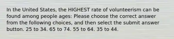 In the United States, the HIGHEST rate of volunteerism can be found among people ages: Please choose the correct answer from the following choices, and then select the submit answer button. 25 to 34. 65 to 74. 55 to 64. 35 to 44.