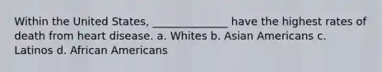 Within the United States, ______________ have the highest rates of death from heart disease. a. Whites b. Asian Americans c. Latinos d. African Americans