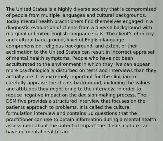 The United States is a highly diverse society that is compromised of people from multiple languages and cultural backgrounds. Today mental health practitioners find themselves engaged in a diagnostic evaluation of clients from a diverse background with marginal or limited English language skills. The client's ethnicity and cultural back ground, level of English language comprehension, religious background, and extent of their acclimation to the United States can result in incorrect appraisal of mental health symptoms. People who have not been acculturated to the environment in which they live can appear more psychologically disturbed on tests and interviews than they actually are. It is extremely important for the clinician to carefully appraise the clients background, including the values and attitudes they might bring to the interview, in order to reduce negative impact on the decision making process. The DSM five provides a structured interview that focuses on the patients approach to problems. It is called the cultural formulation interview and contains 16 questions that the practitioner can use to obtain information during a mental health assessment about the potential impact the clients culture can have on mental health care.