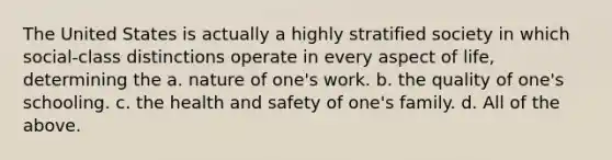 The United States is actually a highly stratified society in which social-class distinctions operate in every aspect of life, determining the a. nature of one's work. b. the quality of one's schooling. c. the health and safety of one's family. d. All of the above.