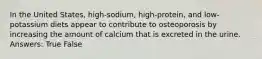 In the United States, high-sodium, high-protein, and low-potassium diets appear to contribute to osteoporosis by increasing the amount of calcium that is excreted in the urine. Answers: True False