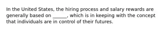 In the United States, the hiring process and salary rewards are generally based on ______, which is in keeping with the concept that individuals are in control of their futures.