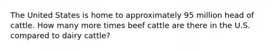 The United States is home to approximately 95 million head of cattle. How many more times beef cattle are there in the U.S. compared to dairy cattle?