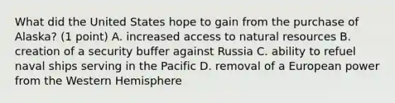 What did the United States hope to gain from the purchase of Alaska? (1 point) A. increased access to natural resources B. creation of a security buffer against Russia C. ability to refuel naval ships serving in the Pacific D. removal of a European power from the Western Hemisphere