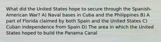 What did the United States hope to secure through the Spanish-American War? A) Naval bases in Cuba and the Philippines B) A part of Florida claimed by both Spain and the United States C) Cuban independence from Spain D) The area in which the United States hoped to build the Panama Canal