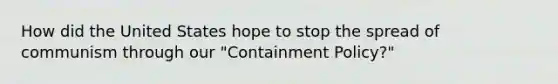 How did the United States hope to stop the spread of communism through our "Containment Policy?"