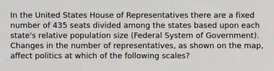 In the United States House of Representatives there are a fixed number of 435 seats divided among the states based upon each state's relative population size (Federal System of Government). Changes in the number of representatives, as shown on the map, affect politics at which of the following scales?