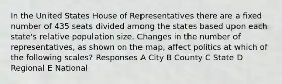 In the United States House of Representatives there are a fixed number of 435 seats divided among the states based upon each state's relative population size. Changes in the number of representatives, as shown on the map, affect politics at which of the following scales? Responses A City B County C State D Regional E National