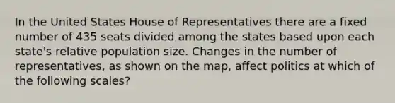 In the United States House of Representatives there are a fixed number of 435 seats divided among the states based upon each state's relative population size. Changes in the number of representatives, as shown on the map, affect politics at which of the following scales?