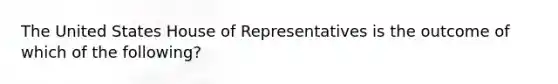 The United States House of Representatives is the outcome of which of the following?