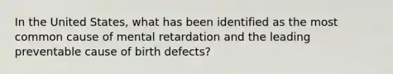 In the United States, what has been identified as the most common cause of mental retardation and the leading preventable cause of birth defects?