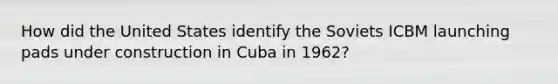 How did the United States identify the Soviets ICBM launching pads under construction in Cuba in 1962?