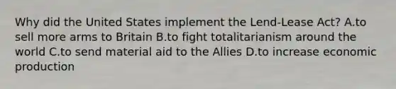 Why did the United States implement the Lend-Lease Act? A.to sell more arms to Britain B.to fight totalitarianism around the world C.to send material aid to the Allies D.to increase economic production