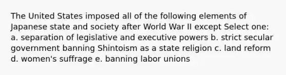 The United States imposed all of the following elements of Japanese state and society after World War II except Select one: a. separation of legislative and executive powers b. strict secular government banning Shintoism as a state religion c. land reform d. women's suffrage e. banning labor unions