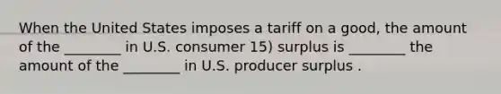 When the United States imposes a tariff on a good, the amount of the ________ in U.S. consumer 15) surplus is ________ the amount of the ________ in U.S. producer surplus .