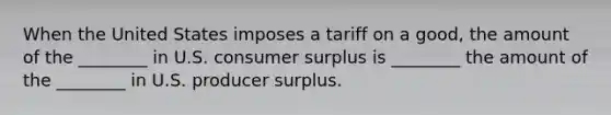 When the United States imposes a tariff on a good, the amount of the ________ in U.S. consumer surplus is ________ the amount of the ________ in U.S. producer surplus.