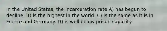 In the United States, the incarceration rate A) has begun to decline. B) is the highest in the world. C) is the same as it is in France and Germany. D) is well below prison capacity.