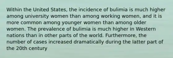 Within the United States, the incidence of bulimia is much higher among university women than among working women, and it is more common among younger women than among older women. The prevalence of bulimia is much higher in Western nations than in other parts of the world. Furthermore, the number of cases increased dramatically during the latter part of the 20th century