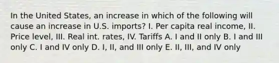 In the United States, an increase in which of the following will cause an increase in U.S. imports? I. Per capita real income, II. Price level, III. Real int. rates, IV. Tariffs A. I and II only B. I and III only C. I and IV only D. I, II, and III only E. II, III, and IV only