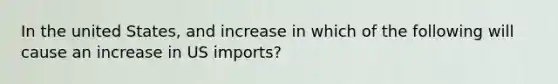 In the united States, and increase in which of the following will cause an increase in US imports?