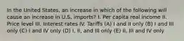 In the United States, an increase in which of the following will cause an increase in U.S. imports? I. Per capita real income II. Price level III. Interest rates IV. Tariffs (A) I and II only (B) I and III only (C) I and IV only (D) I, II, and III only (E) II, III and IV only