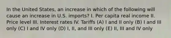 In the United States, an increase in which of the following will cause an increase in U.S. imports? I. Per capita real income II. Price level III. Interest rates IV. Tariffs (A) I and II only (B) I and III only (C) I and IV only (D) I, II, and III only (E) II, III and IV only