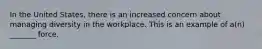 In the United States, there is an increased concern about managing diversity in the workplace. This is an example of a(n) _______ force.