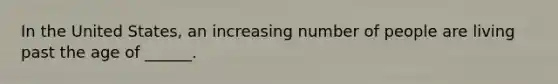 In the United States, an increasing number of people are living past the age of ______.