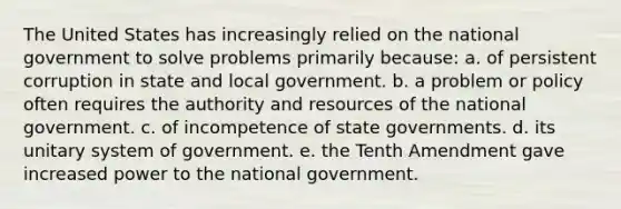 The United States has increasingly relied on the national government to solve problems primarily because: a. of persistent corruption in state and local government. b. a problem or policy often requires the authority and resources of the national government. c. of incompetence of state governments. d. its unitary system of government. e. the Tenth Amendment gave increased power to the national government.