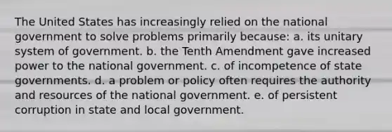 The United States has increasingly relied on the national government to solve problems primarily because: a. its unitary system of government. b. the Tenth Amendment gave increased power to the national government. c. of incompetence of <a href='https://www.questionai.com/knowledge/kktWZGE8l3-state-governments' class='anchor-knowledge'>state governments</a>. d. a problem or policy often requires the authority and resources of the national government. e. of persistent corruption in state and local government.