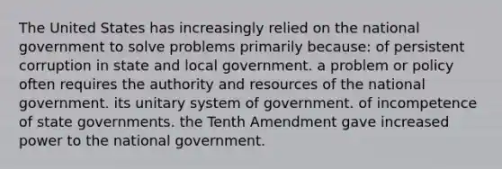 The United States has increasingly relied on the national government to solve problems primarily because: of persistent corruption in state and local government. a problem or policy often requires the authority and resources of the national government. its unitary system of government. of incompetence of state governments. the Tenth Amendment gave increased power to the national government.