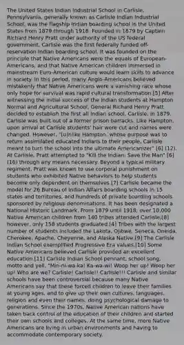 The United States Indian Industrial School in Carlisle, Pennsylvania, generally known as Carlisle Indian Industrial School, was the flagship Indian boarding school in the United States from 1879 through 1918. Founded in 1879 by Captain Richard Henry Pratt under authority of the US federal government, Carlisle was the first federally funded off-reservation Indian boarding school. It was founded on the principle that <a href='https://www.questionai.com/knowledge/k3QII3MXja-native-americans' class='anchor-knowledge'>native americans</a> were the equals of European-Americans, and that Native American children immersed in mainstream Euro-American culture would learn skills to advance in society. In this period, many Anglo-Americans believed mistakenly that Native Americans were a vanishing race whose only hope for survival was rapid cultural transformation.[5] After witnessing the initial success of the Indian students at Hampton Normal and Agricultural School, General Richard Henry Pratt decided to establish the first all Indian school, Carlisle, in 1879. Carlisle was built out of a former prison barracks. Like Hampton, upon arrival at Carlisle students' hair were cut and names were changed. However, "[u]nlike Hampton, whose purpose was to return assimilated educated Indians to their people, Carlisle meant to turn the school into the ultimate Americanizer" [6] (12). At Carlisle, Pratt attempted to "Kill the Indian: Save the Man" [6](16) through any means necessary. Beyond a typical military regiment, Pratt was known to use corporal punishment on students who exhibited Native behaviors to help students become only dependent on themselves.[7] Carlisle became the model for 26 Bureau of Indian Affairs boarding schools in 15 states and territories, and hundreds of private boarding schools sponsored by religious denominations. It has been designated a National Historic Landmark. From 1879 until 1918, over 10,000 Native American children from 140 tribes attended Carlisle;[8] however, only 158 students graduated.[4] Tribes with the largest number of students included the Lakota, Ojibwe, Seneca, Oneida, Cherokee, Apache, Cheyenne, and Alaska Native.[9] The Carlisle Indian School exemplified Progressive Era values.[10] Some Native Americans believed Carlisle provided an excellent education.[11] Carlisle Indian School pennant, school song, motto and yell. "Min-ni-wa-ka! Ka-wa-wi! Woop her up! Woop her up! Who are we? Carlisle! Carlisle!! Carlisle!!! Carlisle and similar schools have been controversial because many Native Americans say that these forced children to leave their families at young ages, and to give up their own cultures, languages, religion and even their names, doing psychological damage to generations. Since the 1970s, Native American nations have taken back control of the education of their children and started their own schools and colleges. At the same time, more Native Americans are living in urban environments and having to accommodate contemporary society.