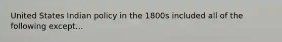 United States Indian policy in the 1800s included all of the following except...