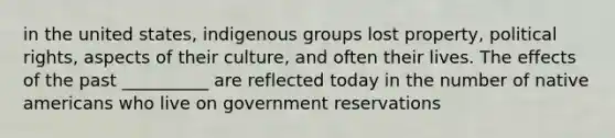 in the united states, indigenous groups lost property, political rights, aspects of their culture, and often their lives. The effects of the past __________ are reflected today in the number of native americans who live on government reservations