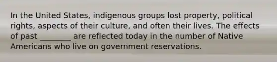 In the United States, indigenous groups lost property, political rights, aspects of their culture, and often their lives. The effects of past ________ are reflected today in the number of Native Americans who live on government reservations.