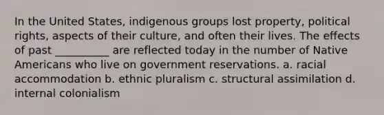 In the United States, indigenous groups lost property, political rights, aspects of their culture, and often their lives. The effects of past __________ are reflected today in the number of Native Americans who live on government reservations. a. ​racial accommodation b. ​ethnic pluralism c. ​structural assimilation d. ​internal colonialism