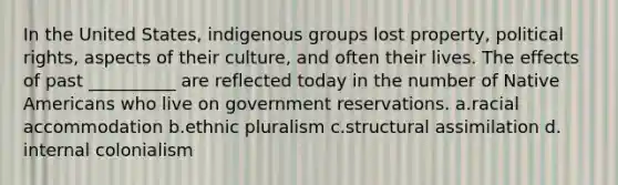 ​In the United States, indigenous groups lost property, political rights, aspects of their culture, and often their lives. The effects of past __________ are reflected today in the number of Native Americans who live on government reservations. a.​racial accommodation b.​ethnic pluralism c.​structural assimilation d.​internal colonialism