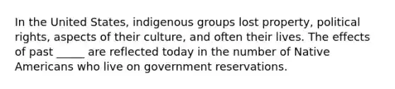 In the United States, indigenous groups lost property, political rights, aspects of their culture, and often their lives. The effects of past _____ are reflected today in the number of <a href='https://www.questionai.com/knowledge/k3QII3MXja-native-americans' class='anchor-knowledge'>native americans</a> who live on government reservations.