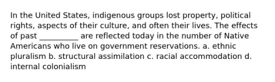 In the United States, indigenous groups lost property, political rights, aspects of their culture, and often their lives. The effects of past __________ are reflected today in the number of Native Americans who live on government reservations. a. ethnic pluralism b. structural assimilation c. racial accommodation d. internal colonialism