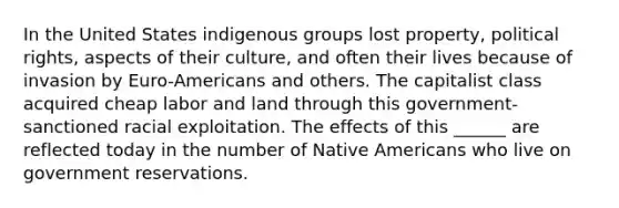 In the United States indigenous groups lost property, political rights, aspects of their culture, and often their lives because of invasion by Euro-Americans and others. The capitalist class acquired cheap labor and land through this government-sanctioned racial exploitation. The effects of this ______ are reflected today in the number of Native Americans who live on government reservations.