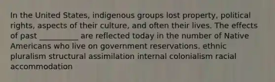 In the United States, indigenous groups lost property, political rights, aspects of their culture, and often their lives. The effects of past __________ are reflected today in the number of Native Americans who live on government reservations. ethnic pluralism structural assimilation internal colonialism racial accommodation