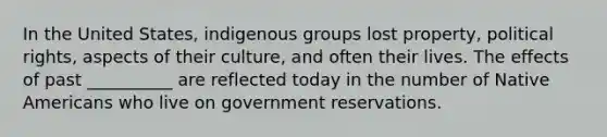 ​In the United States, indigenous groups lost property, political rights, aspects of their culture, and often their lives. The effects of past __________ are reflected today in the number of <a href='https://www.questionai.com/knowledge/k3QII3MXja-native-americans' class='anchor-knowledge'>native americans</a> who live on government reservations.