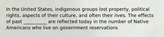 ​In the United States, indigenous groups lost property, political rights, aspects of their culture, and often their lives. The effects of past __________ are reflected today in the number of Native Americans who live on government reservations